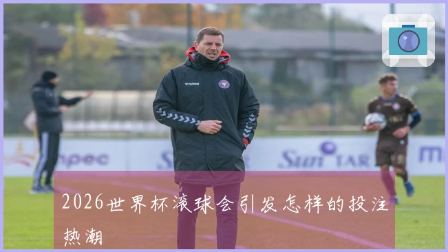 2026世界杯滚球会引发怎样的投注热潮