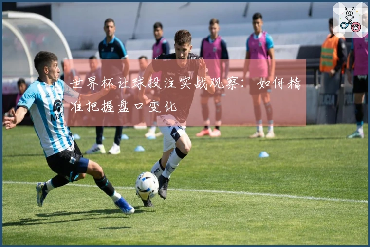 世界杯让球投注实战观察：如何精准把握盘口变化